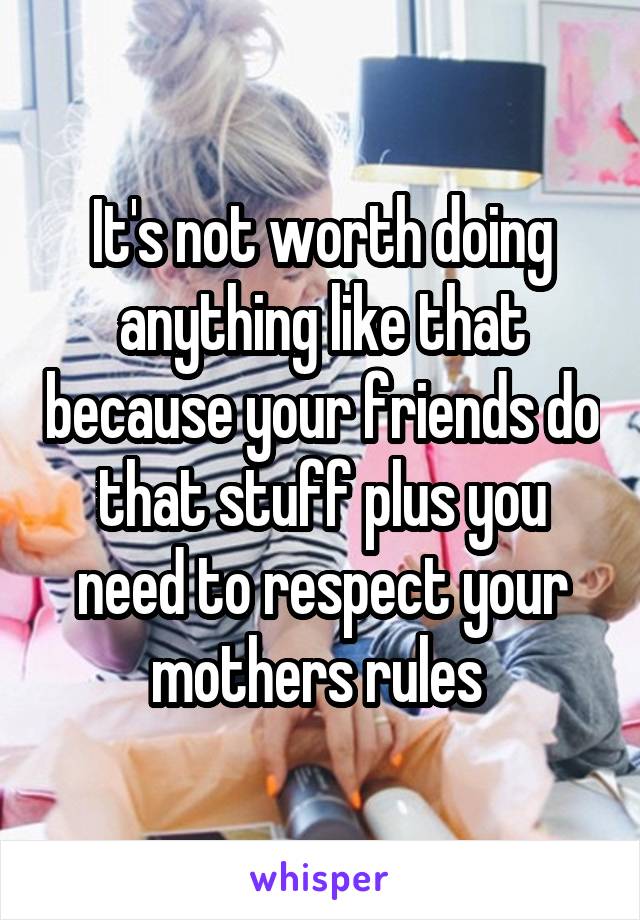 It's not worth doing anything like that because your friends do that stuff plus you need to respect your mothers rules 