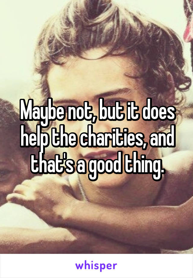 Maybe not, but it does help the charities, and that's a good thing.