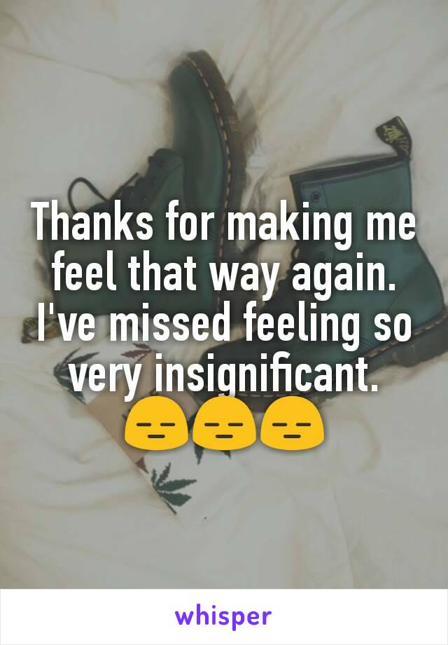 Thanks for making me feel that way again.
I've missed feeling so very insignificant.
ðŸ˜‘ðŸ˜‘ðŸ˜‘