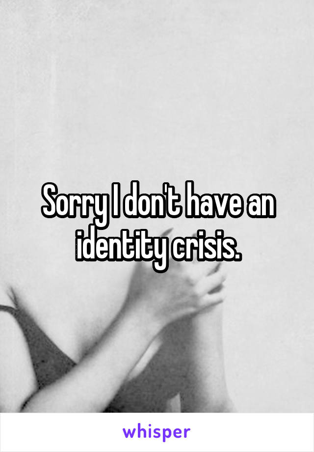 Sorry I don't have an identity crisis.