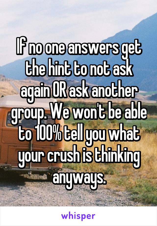 If no one answers get the hint to not ask again OR ask another group. We won't be able to 100% tell you what your crush is thinking anyways.