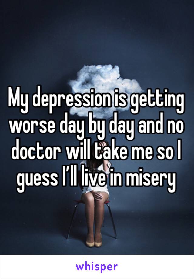 My depression is getting worse day by day and no doctor will take me so I guess I’ll live in misery 