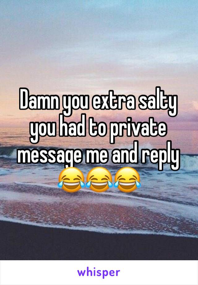 Damn you extra salty you had to private message me and reply 😂😂😂