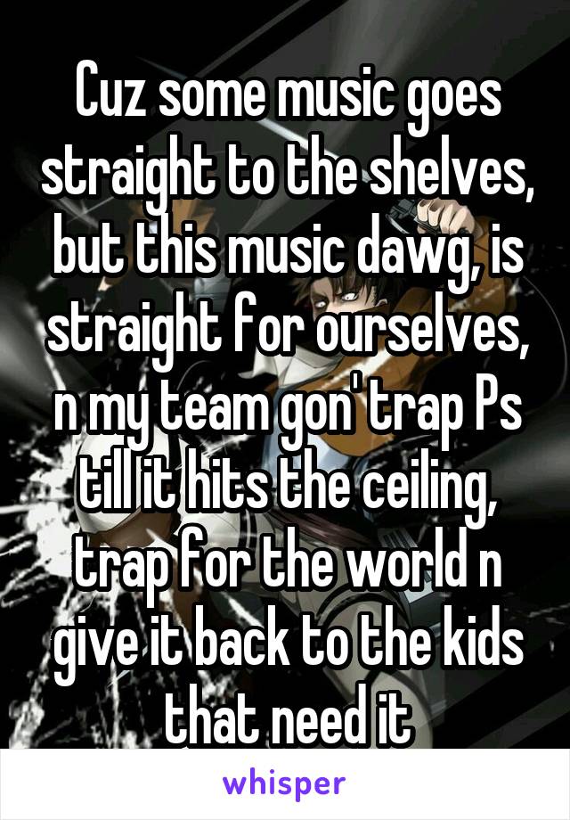 Cuz some music goes straight to the shelves, but this music dawg, is straight for ourselves, n my team gon' trap Ps till it hits the ceiling, trap for the world n give it back to the kids that need it