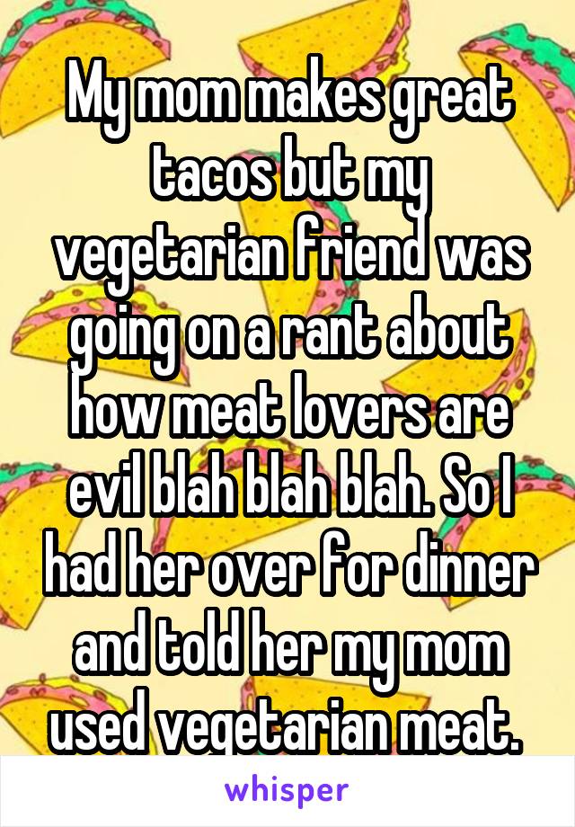 My mom makes great tacos but my vegetarian friend was going on a rant about how meat lovers are evil blah blah blah. So I had her over for dinner and told her my mom used vegetarian meat. 