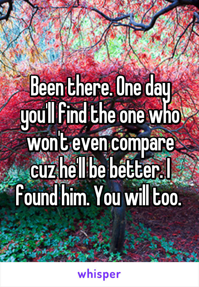 Been there. One day you'll find the one who won't even compare cuz he'll be better. I found him. You will too. 