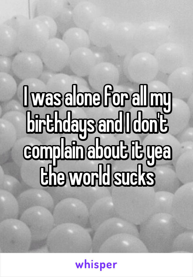 I was alone for all my birthdays and I don't complain about it yea the world sucks