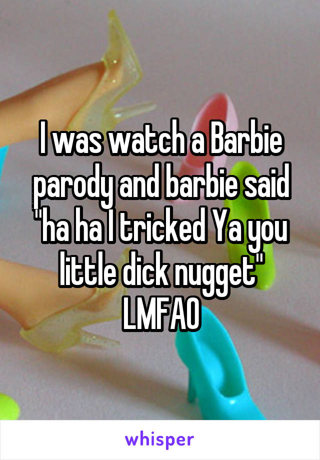 I was watch a Barbie parody and barbie said "ha ha I tricked Ya you little dick nugget" LMFAO