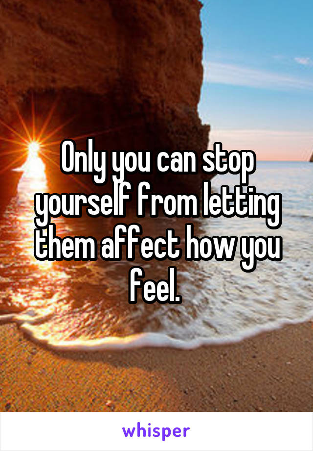 Only you can stop yourself from letting them affect how you feel. 