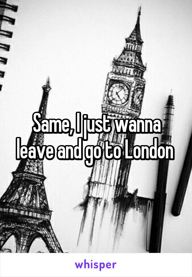 Same, I just wanna leave and go to London 