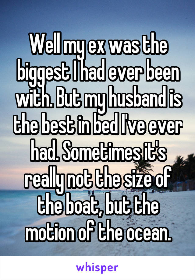 Well my ex was the biggest I had ever been with. But my husband is the best in bed I've ever had. Sometimes it's really not the size of the boat, but the motion of the ocean.