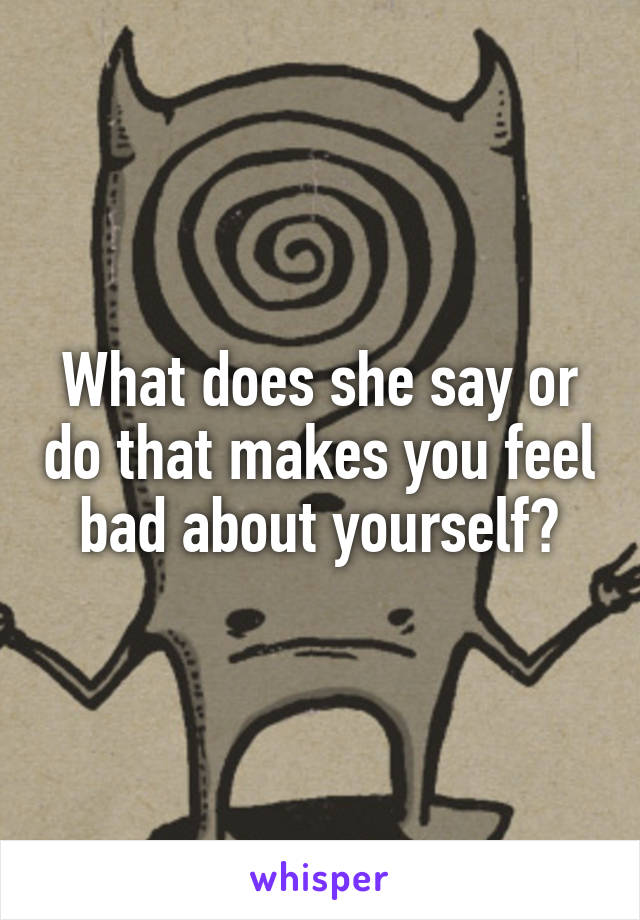 What does she say or do that makes you feel bad about yourself?