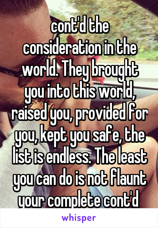 cont'd the consideration in the world. They brought you into this world, raised you, provided for you, kept you safe, the list is endless. The least you can do is not flaunt your complete cont'd 