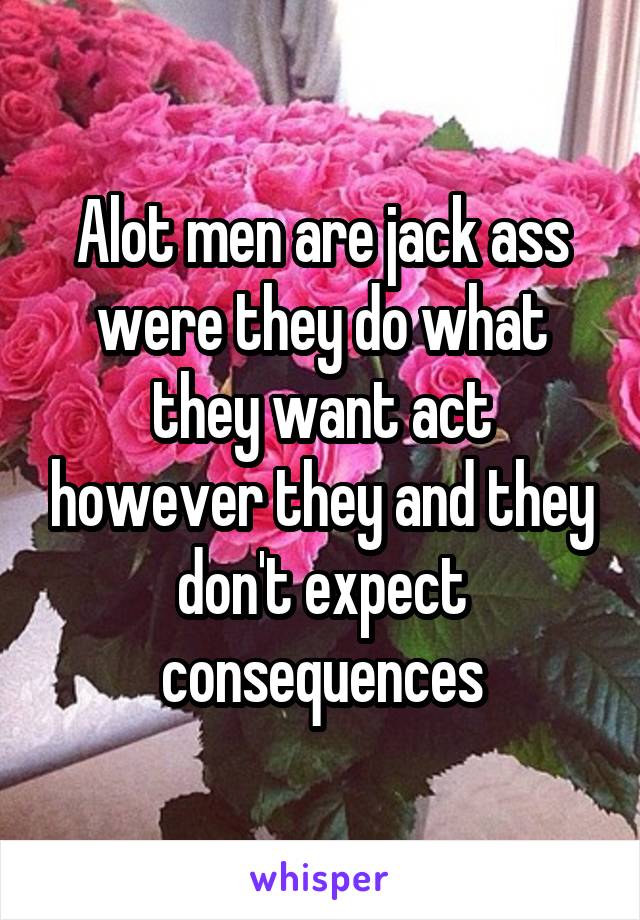 Alot men are jack ass were they do what they want act however they and they don't expect consequences