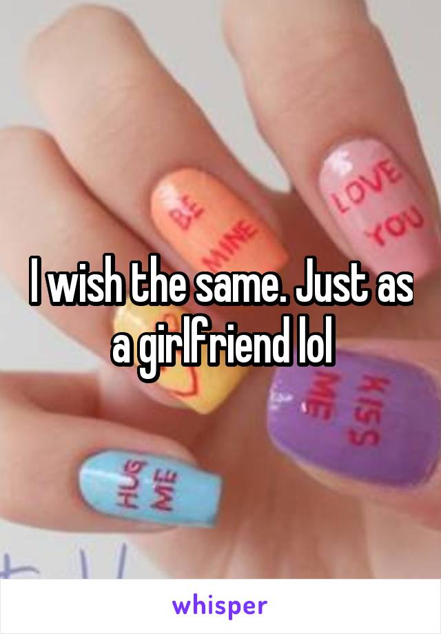 I wish the same. Just as a girlfriend lol