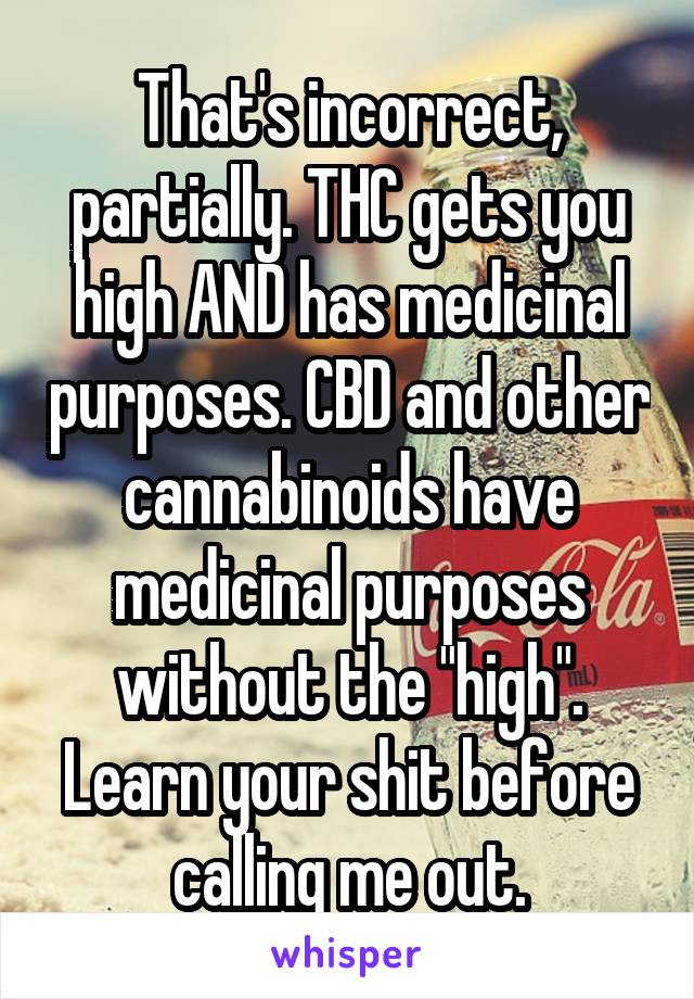That's incorrect, partially. THC gets you high AND has medicinal purposes. CBD and other cannabinoids have medicinal purposes without the "high". Learn your shit before calling me out.