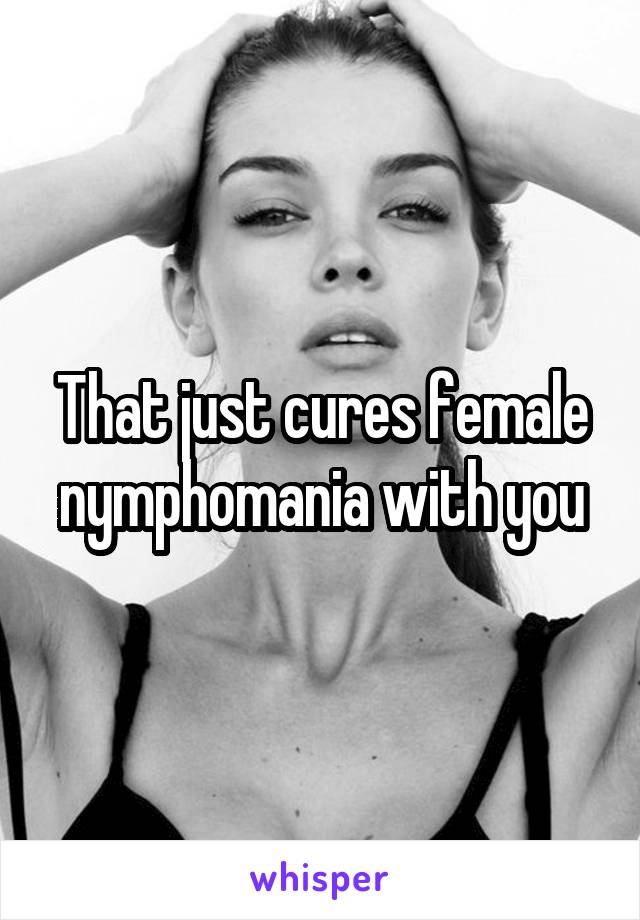 That just cures female nymphomania with you