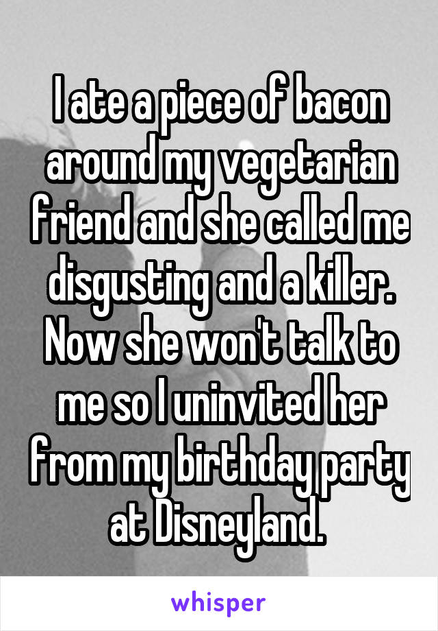 I ate a piece of bacon around my vegetarian friend and she called me disgusting and a killer. Now she won't talk to me so I uninvited her from my birthday party at Disneyland. 