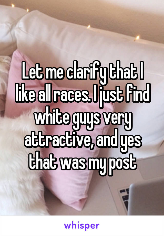 Let me clarify that I like all races. I just find white guys very attractive, and yes that was my post