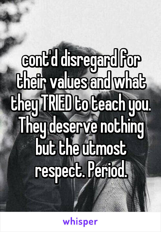 cont'd disregard for their values and what they TRIED to teach you. They deserve nothing but the utmost respect. Period.