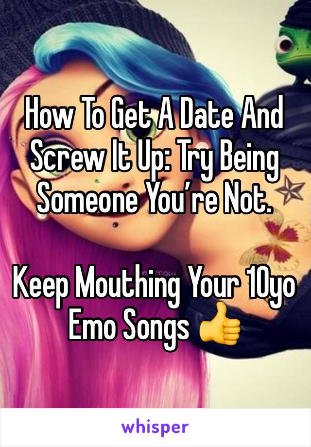 How To Get A Date And Screw It Up: Try Being Someone Youâ€™re Not. 

Keep Mouthing Your 10yo Emo Songs ðŸ‘�