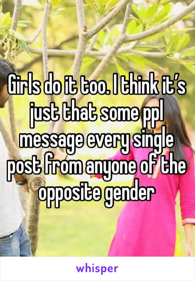 Girls do it too. I think it’s just that some ppl message every single post from anyone of the opposite gender