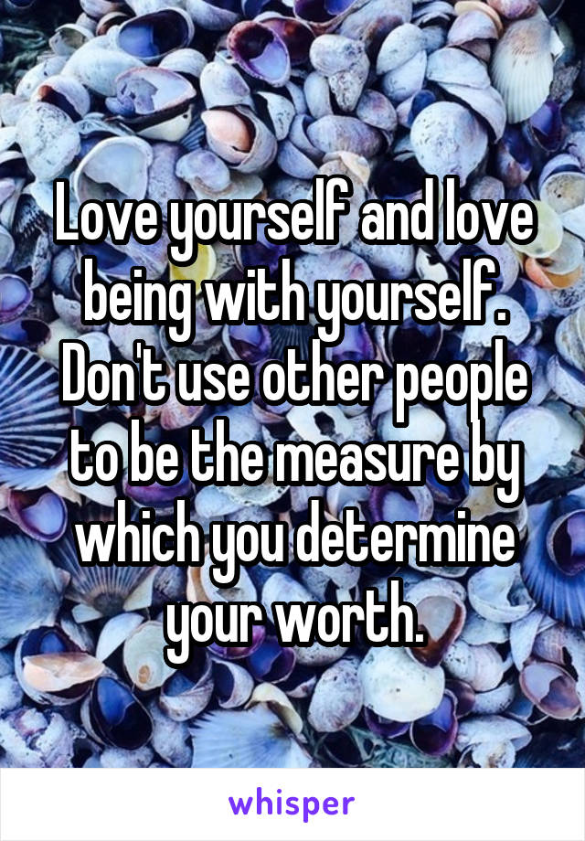 Love yourself and love being with yourself. Don't use other people to be the measure by which you determine your worth.