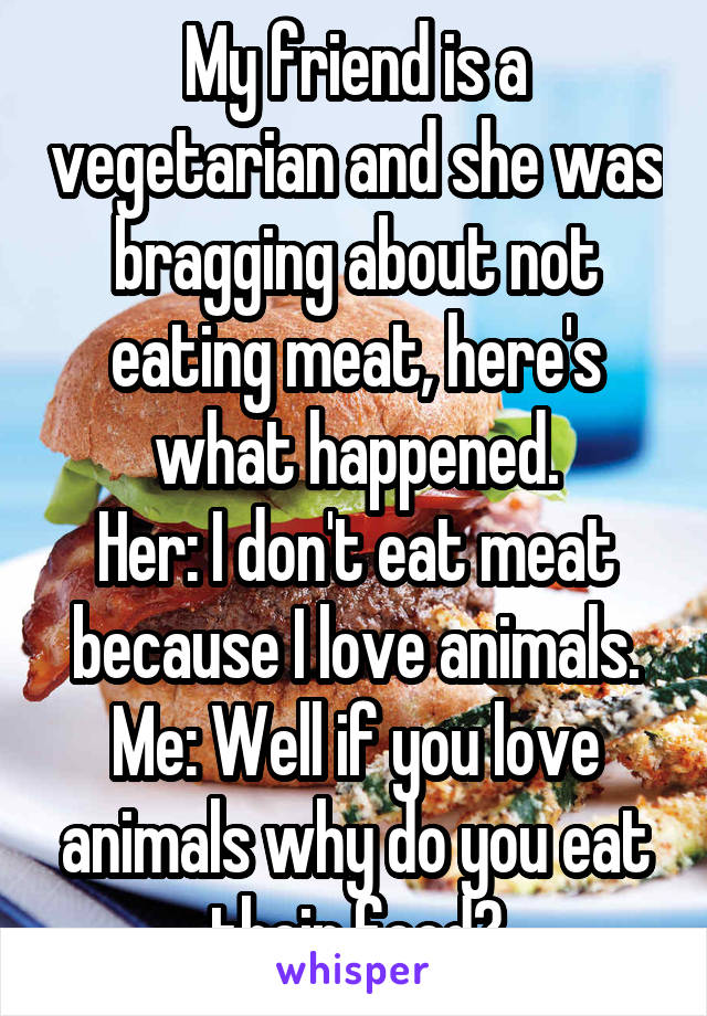 My friend is a vegetarian and she was bragging about not eating meat, here's what happened.
Her: I don't eat meat because I love animals.
Me: Well if you love animals why do you eat their food?