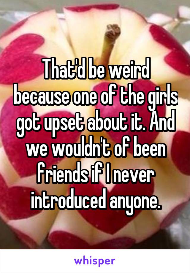 That'd be weird because one of the girls got upset about it. And we wouldn't of been friends if I never introduced anyone.