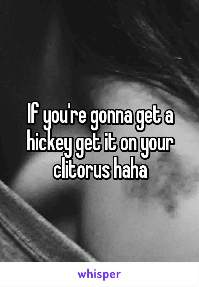 If you're gonna get a hickey get it on your clitorus haha