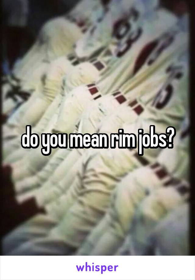do you mean rim jobs?
