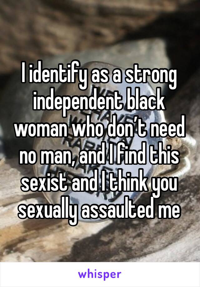 I identify as a strong independent black woman who don’t need no man, and I find this sexist and I think you sexually assaulted me 
