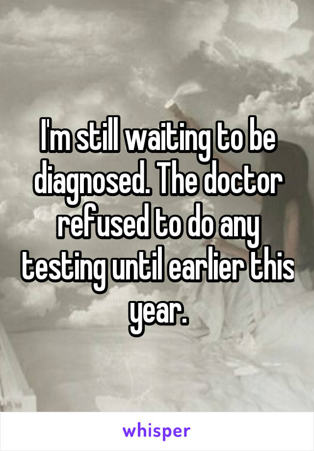 I'm still waiting to be diagnosed. The doctor refused to do any testing until earlier this year.