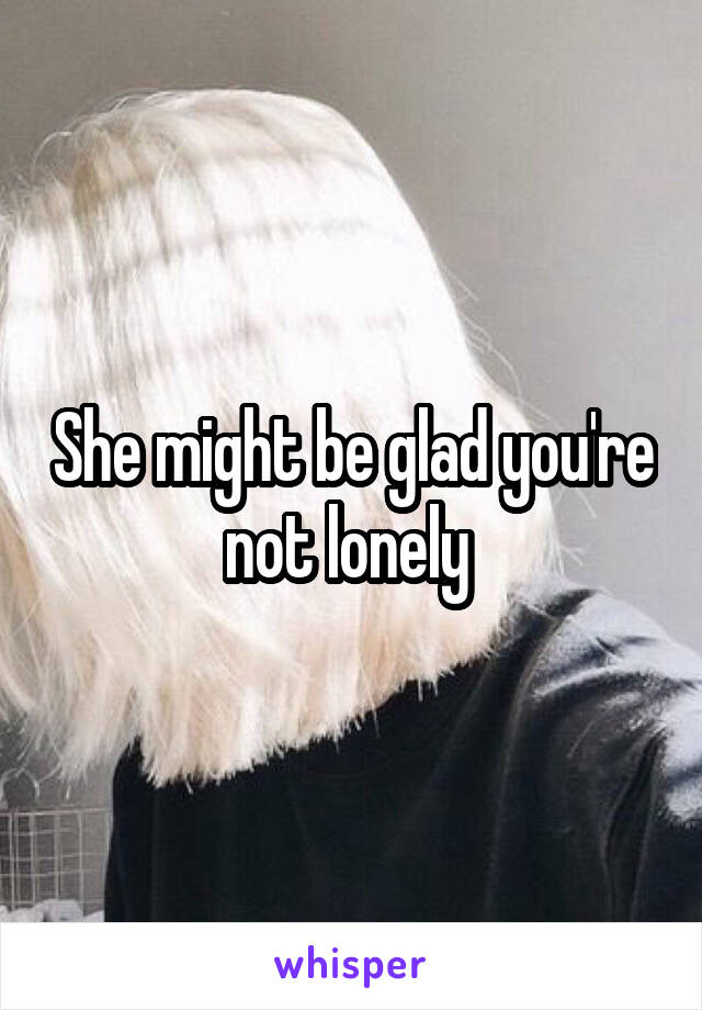She might be glad you're not lonely 