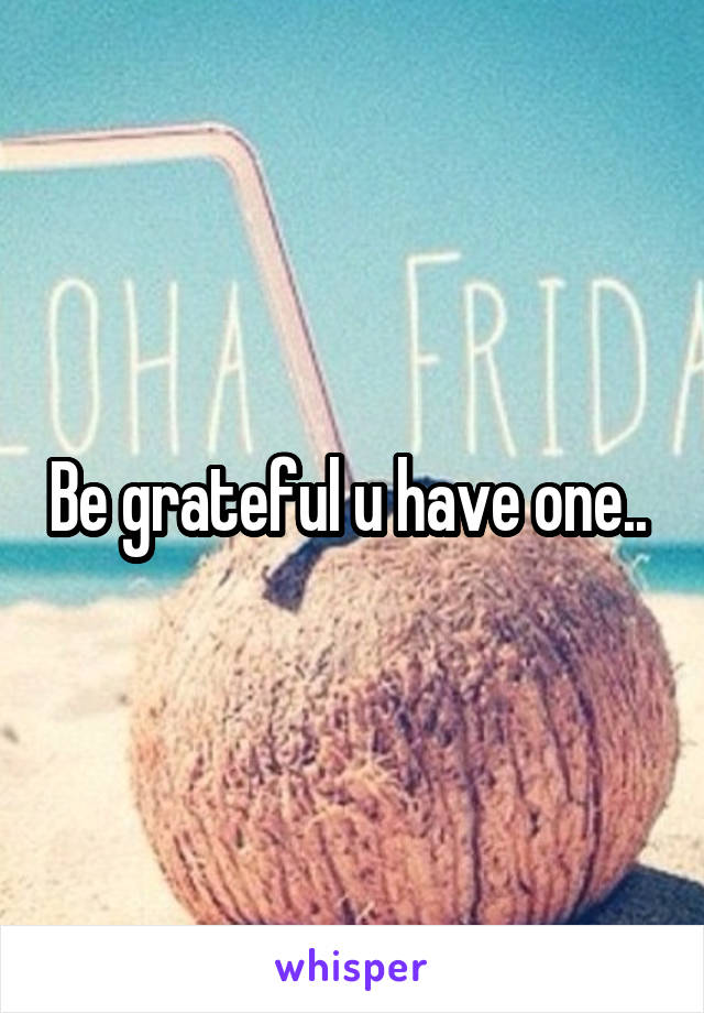 Be grateful u have one.. 