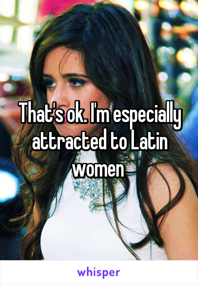 That's ok. I'm especially attracted to Latin women 