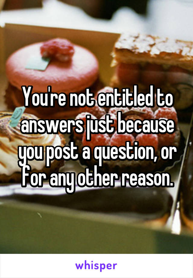 You're not entitled to answers just because you post a question, or for any other reason.