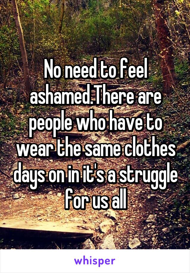 No need to feel ashamed.There are people who have to wear the same clothes days on in it's a struggle for us all