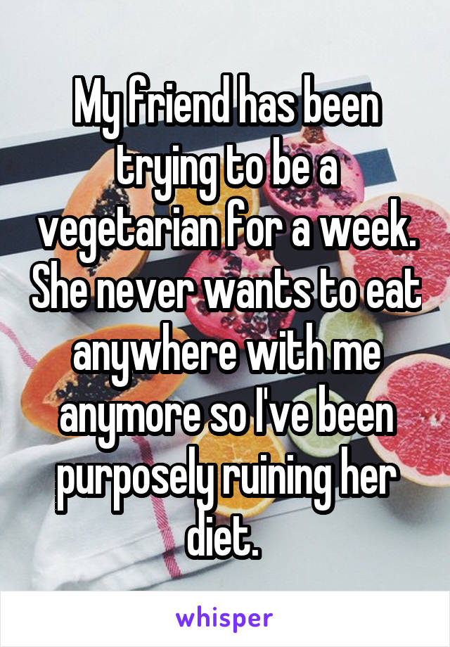My friend has been trying to be a vegetarian for a week. She never wants to eat anywhere with me anymore so I've been purposely ruining her diet. 