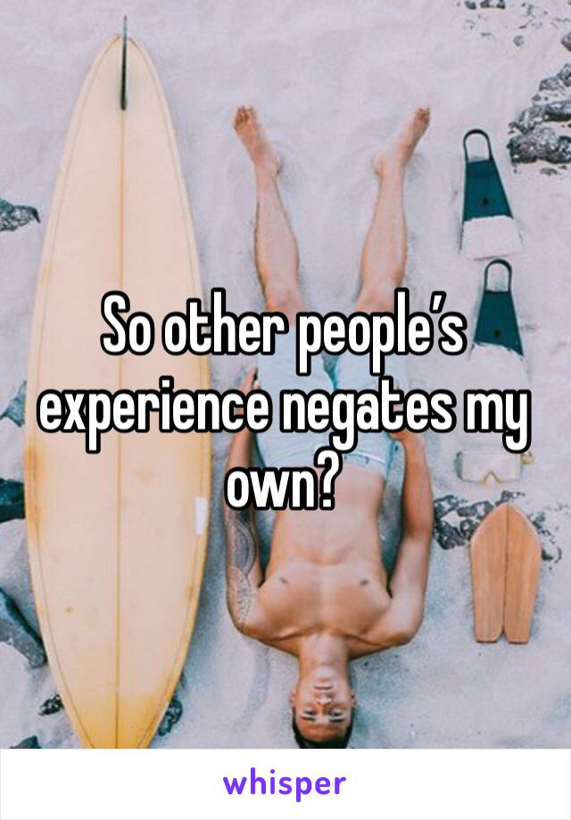 So other people’s experience negates my own?