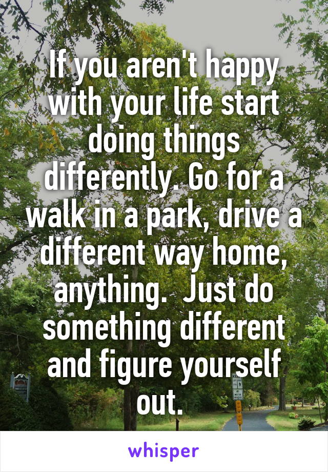 If you aren't happy with your life start doing things differently. Go for a walk in a park, drive a different way home, anything.  Just do something different and figure yourself out. 