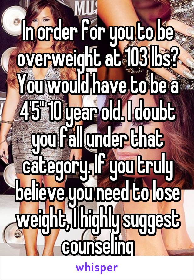 In order for you to be overweight at 103 lbs? You would have to be a 4'5" 10 year old. I doubt you fall under that category. If you truly believe you need to lose weight, I highly suggest counseling