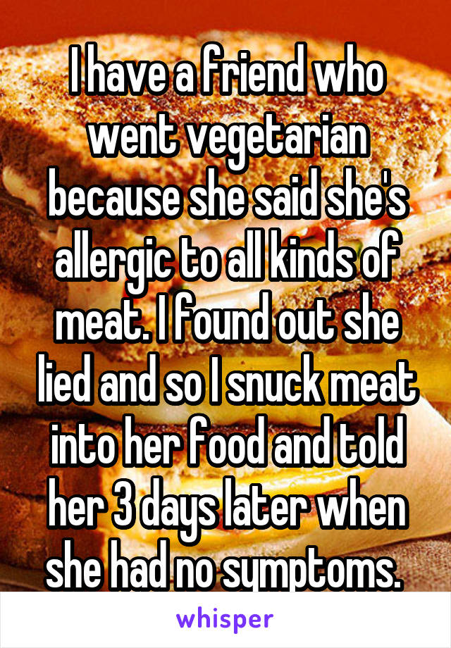 I have a friend who went vegetarian because she said she's allergic to all kinds of meat. I found out she lied and so I snuck meat into her food and told her 3 days later when she had no symptoms. 