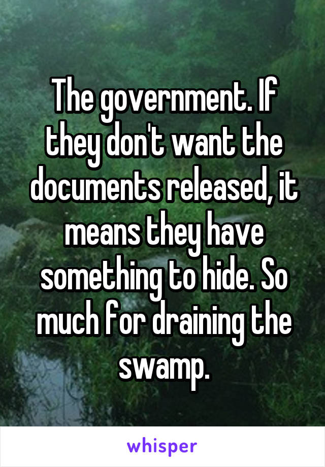The government. If they don't want the documents released, it means they have something to hide. So much for draining the swamp.