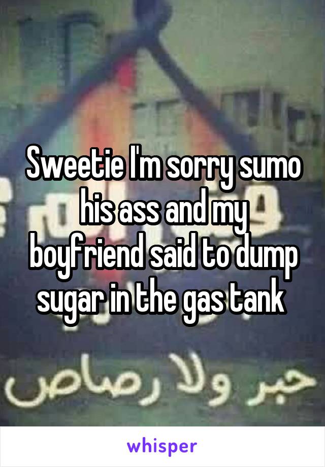 Sweetie I'm sorry sumo his ass and my boyfriend said to dump sugar in the gas tank 
