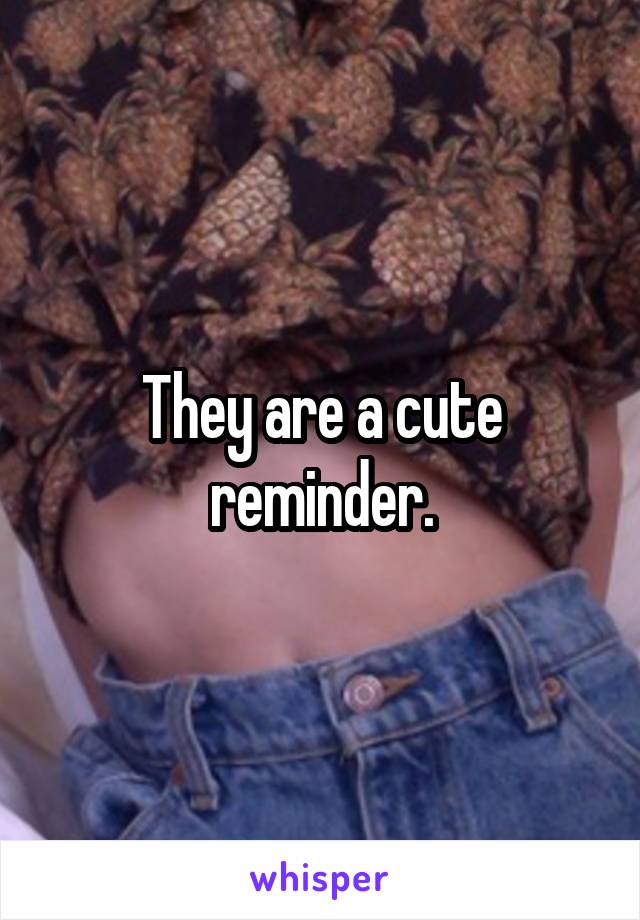 They are a cute reminder.