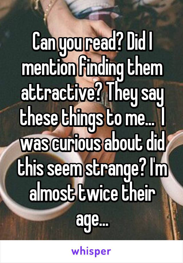Can you read? Did I mention finding them attractive? They say these things to me...  I was curious about did this seem strange? I'm almost twice their age...