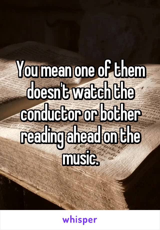 You mean one of them doesn't watch the conductor or bother reading ahead on the music.