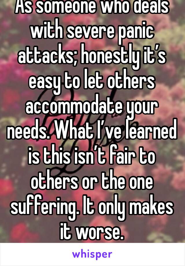 As someone who deals with severe panic attacks; honestly it’s easy to let others accommodate your needs. What I’ve learned is this isn’t fair to others or the one suffering. It only makes it worse. 