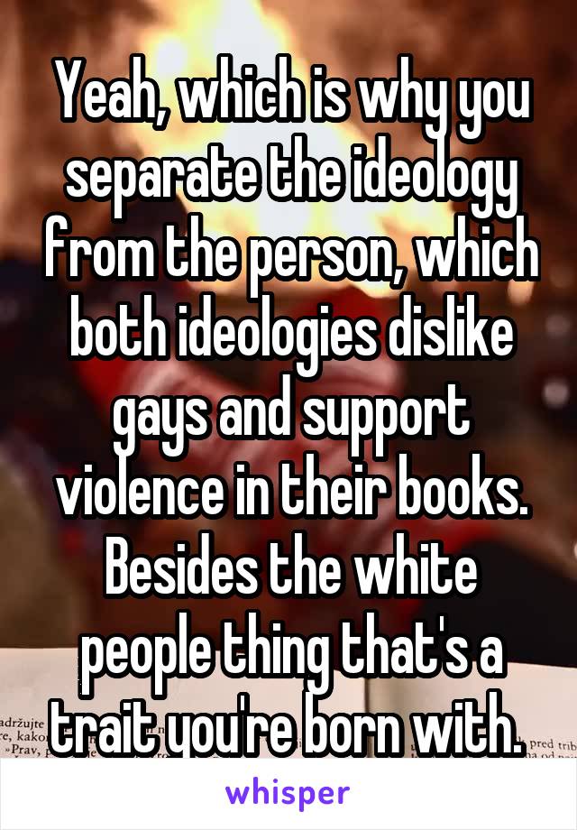 Yeah, which is why you separate the ideology from the person, which both ideologies dislike gays and support violence in their books. Besides the white people thing that's a trait you're born with. 
